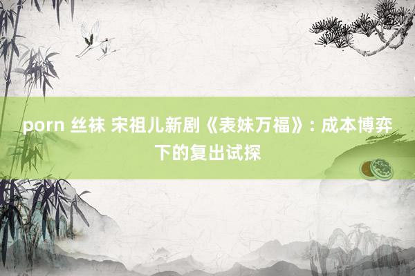 porn 丝袜 宋祖儿新剧《表妹万福》: 成本博弈下的复出试探
